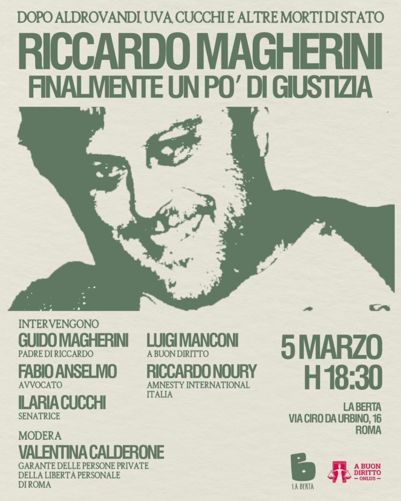 È la locandina di un evento pubblico dedicato a Riccardo Magherini, con un grande ritratto stilizzato del suo volto al centro, realizzato in verde su sfondo chiaro. In alto si legge: “DOPO ALDROVANDI, UVA, CUCCHI E ALTRE MORTI DI STATO RICCARDO MAGHERINI FINALMENTE UN PO’ DI GIUSTIZIA” Sotto l’immagine sono indicati gli interventi: Guido Magherini, padre di Riccardo Fabio Anselmo, avvocato Ilaria Cucchi, senatrice Luigi Manconi, A Buon Diritto Riccardo Noury, Amnesty International Italia Modera: Valentina Calderone, Garante delle persone private della libertà personale di Roma A destra sono riportati data e luogo: 5 marzo, ore 18:30 La Berta Via Ciro da Urbino 16, Roma In basso compaiono i loghi de La Berta e A Buon Diritto ONLUS.